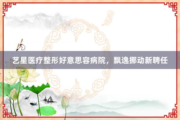 艺星医疗整形好意思容病院,飘逸挪动新聘任